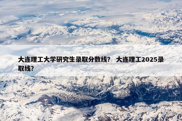 大连理工大学研究生录取分数线？ 大连理工2025录取线？