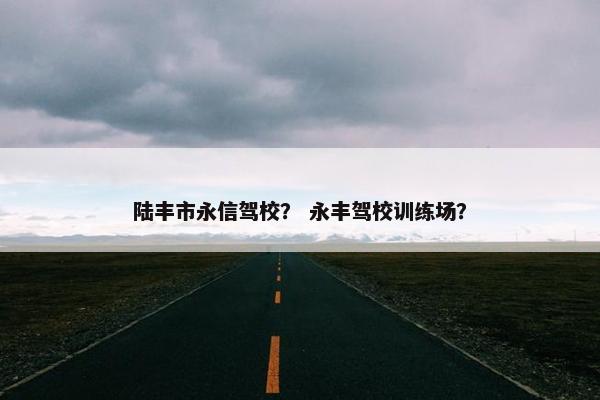 陆丰市永信驾校？ 永丰驾校训练场？