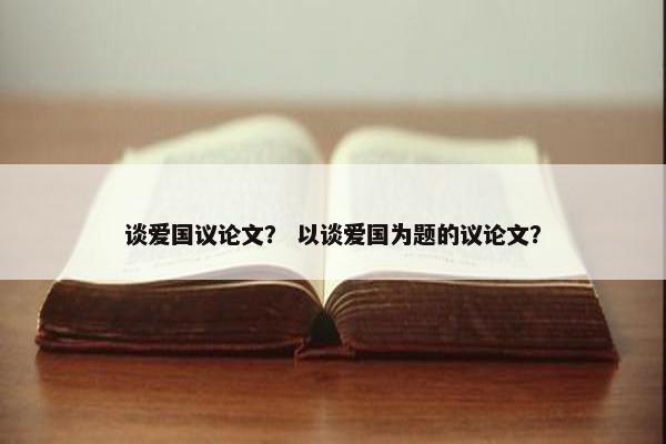 谈爱国议论文？ 以谈爱国为题的议论文？