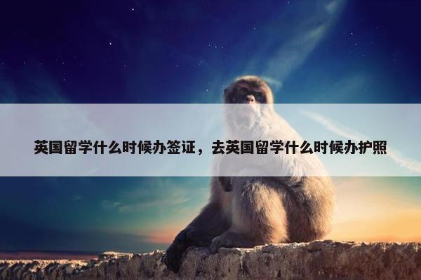 英国留学什么时候办签证，去英国留学什么时候办护照