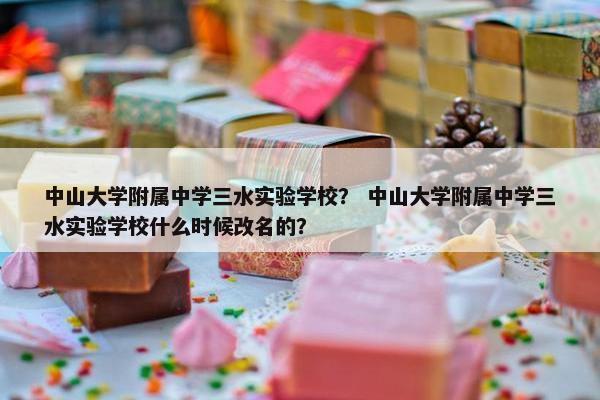 中山大学附属中学三水实验学校？ 中山大学附属中学三水实验学校什么时候改名的？