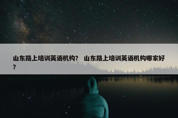 山东路上培训英语机构？ 山东路上培训英语机构哪家好？