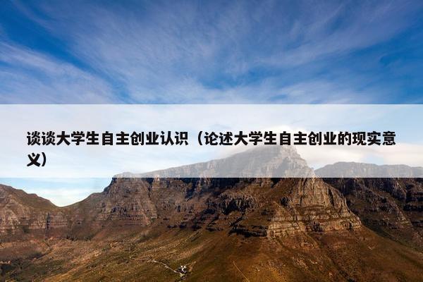 谈谈大学生自主创业认识（论述大学生自主创业的现实意义）