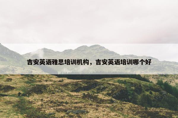 吉安英语雅思培训机构，吉安英语培训哪个好