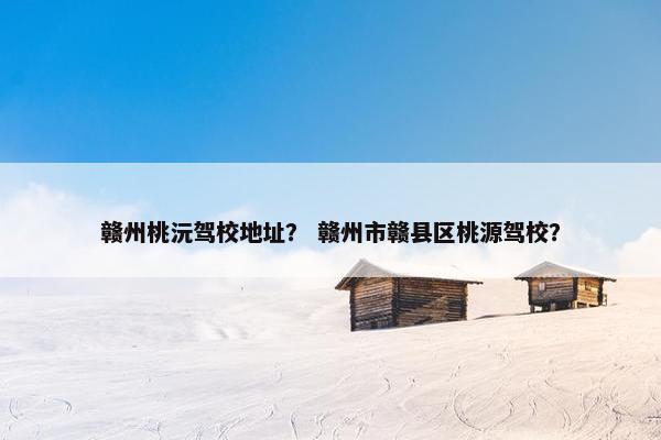 赣州桃沅驾校地址？ 赣州市赣县区桃源驾校？