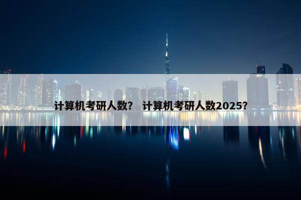 计算机考研人数？ 计算机考研人数2025？
