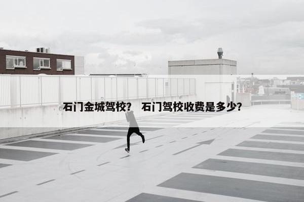石门金城驾校？ 石门驾校收费是多少？