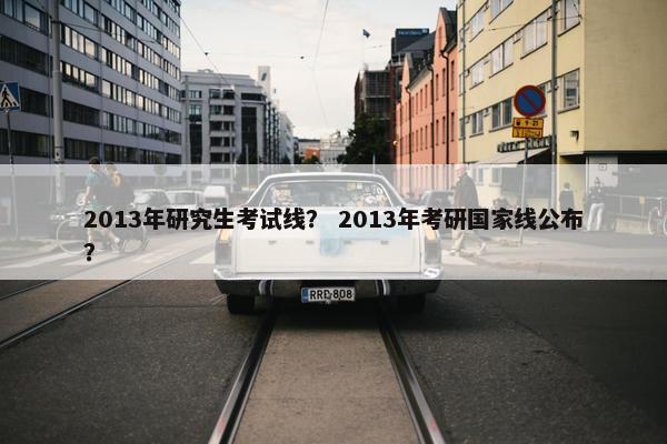 2013年研究生考试线？ 2013年考研国家线公布？