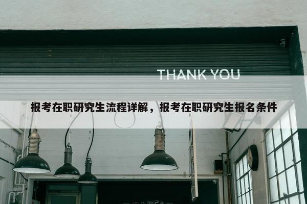 报考在职研究生流程详解，报考在职研究生报名条件