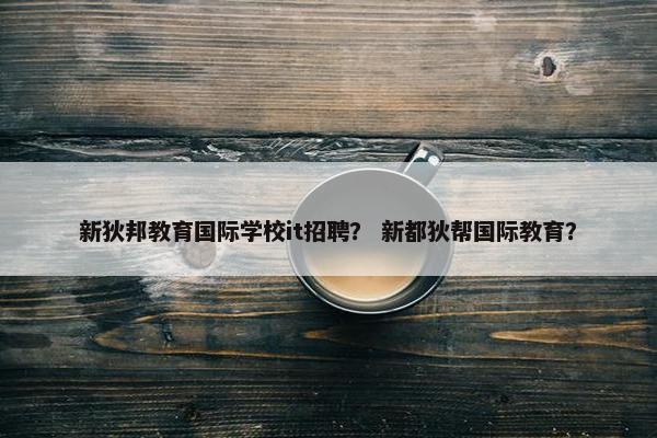 新狄邦教育国际学校it招聘？ 新都狄帮国际教育？