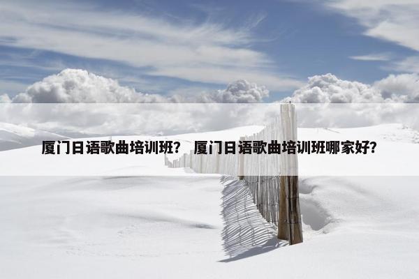 厦门日语歌曲培训班？ 厦门日语歌曲培训班哪家好？