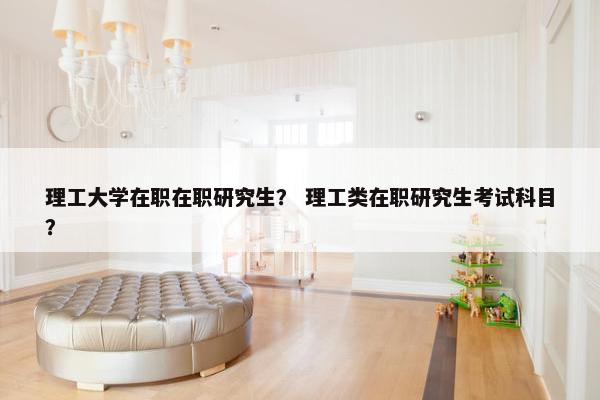 理工大学在职在职研究生？ 理工类在职研究生考试科目？