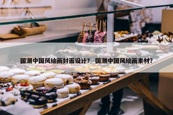 国潮中国风绘画封面设计？ 国潮中国风绘画素材？