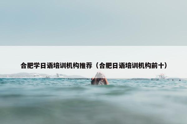 合肥学日语培训机构推荐（合肥日语培训机构前十）
