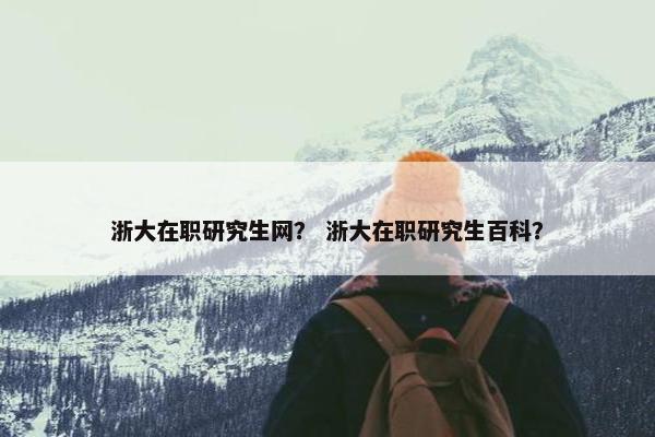 浙大在职研究生网？ 浙大在职研究生百科？