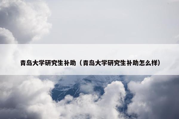 青岛大学研究生补助（青岛大学研究生补助怎么样）