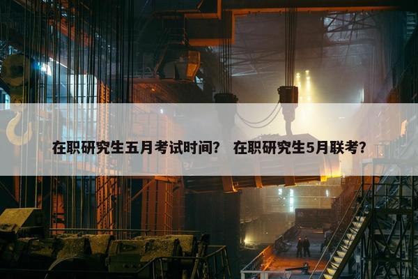 在职研究生五月考试时间？ 在职研究生5月联考？