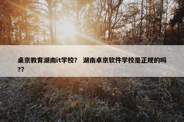 桌京教育湖南it学校？ 湖南卓京软件学校是正规的吗?？