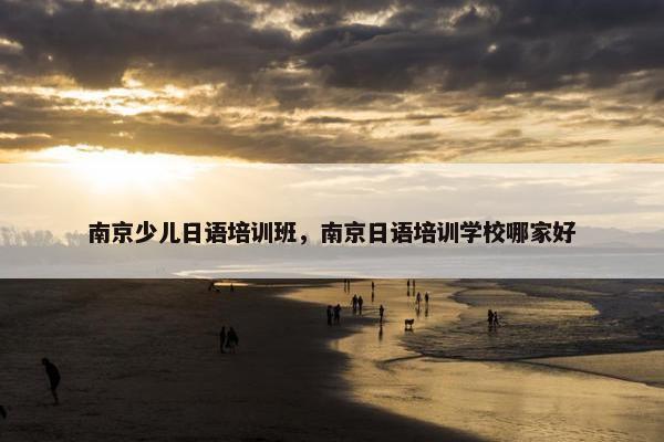 南京少儿日语培训班，南京日语培训学校哪家好