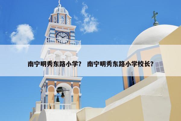 南宁明秀东路小学？ 南宁明秀东路小学校长？