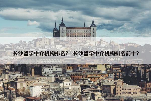 长沙留学中介机构排名？ 长沙留学中介机构排名前十？