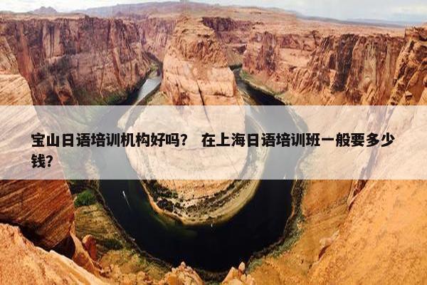 宝山日语培训机构好吗？ 在上海日语培训班一般要多少钱？