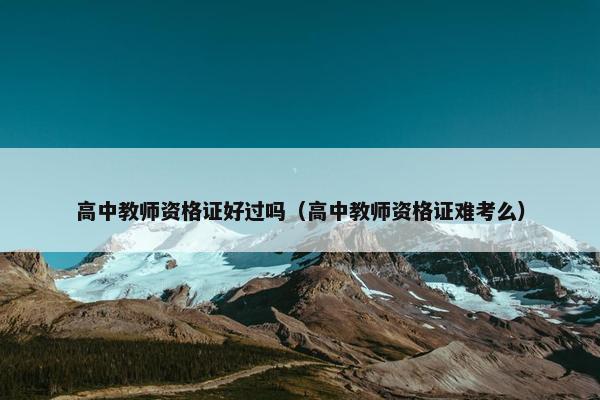 高中教师资格证好过吗（高中教师资格证难考么）