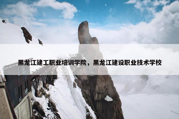 黑龙江建工职业培训学院，黑龙江建设职业技术学校