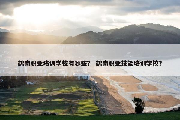 鹤岗职业培训学校有哪些？ 鹤岗职业技能培训学校？