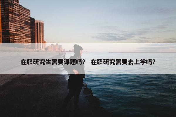 在职研究生需要课题吗？ 在职研究需要去上学吗？