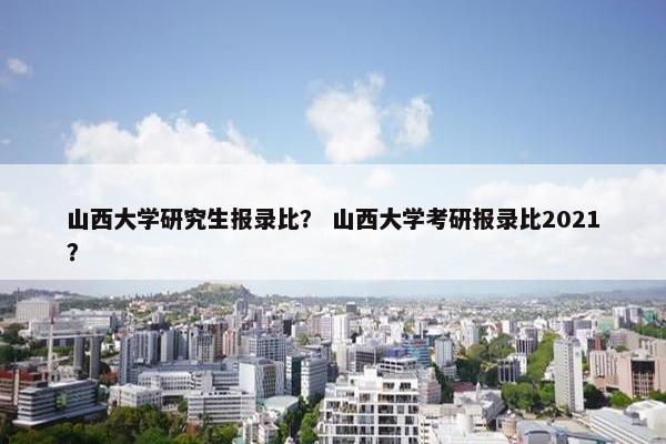 山西大学研究生报录比？ 山西大学考研报录比2021？