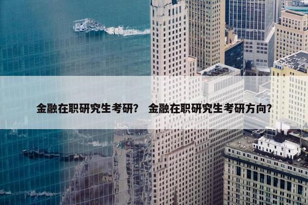 金融在职研究生考研？ 金融在职研究生考研方向？