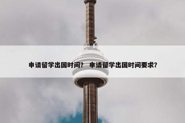 申请留学出国时间？ 申请留学出国时间要求？