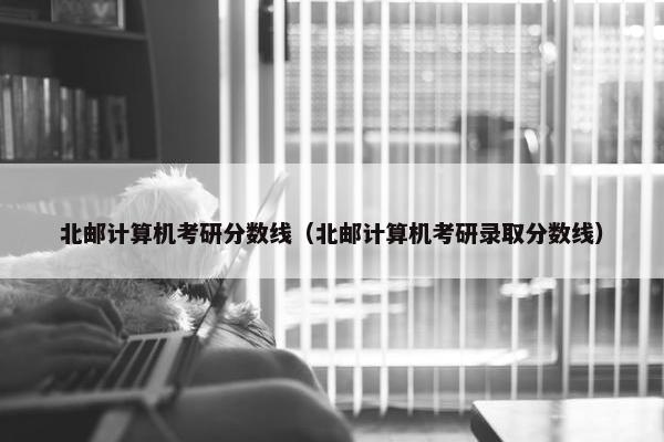 北邮计算机考研分数线（北邮计算机考研录取分数线）