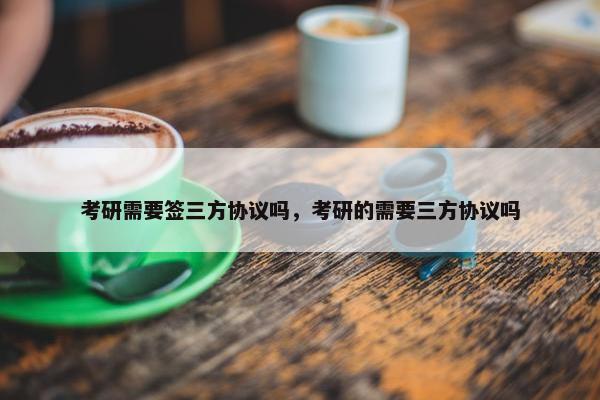 考研需要签三方协议吗，考研的需要三方协议吗