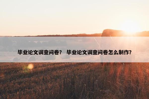毕业论文调查问卷？ 毕业论文调查问卷怎么制作？
