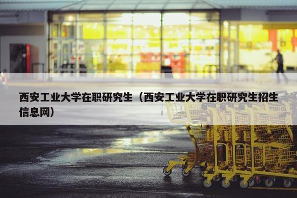 西安工业大学在职研究生（西安工业大学在职研究生招生信息网）