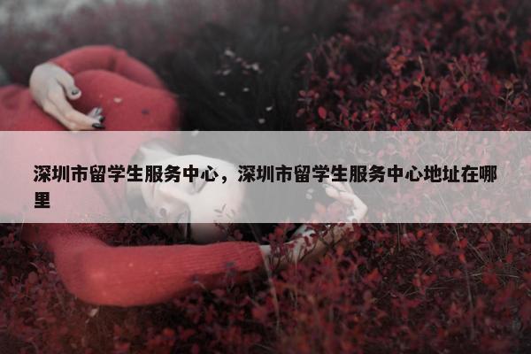 深圳市留学生服务中心，深圳市留学生服务中心地址在哪里