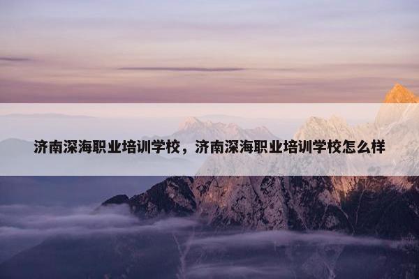济南深海职业培训学校，济南深海职业培训学校怎么样