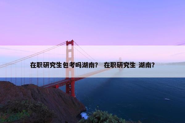 在职研究生包考吗湖南？ 在职研究生 湖南？