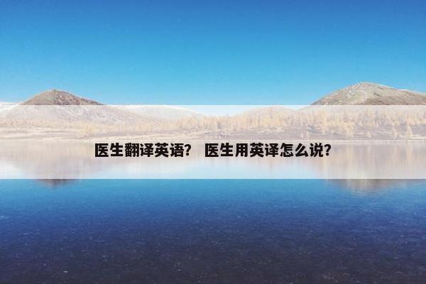 医生翻译英语？ 医生用英译怎么说？
