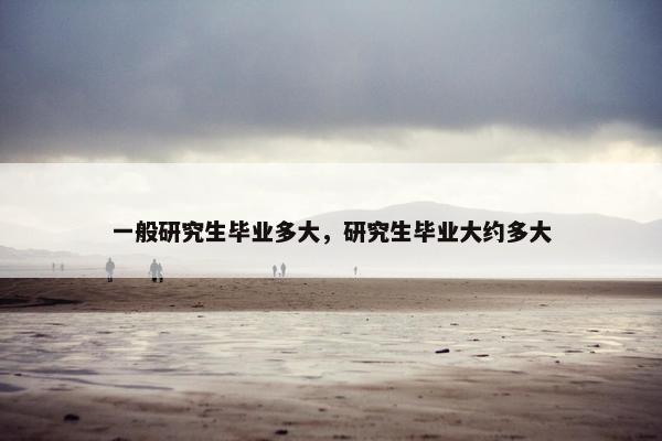 一般研究生毕业多大，研究生毕业大约多大
