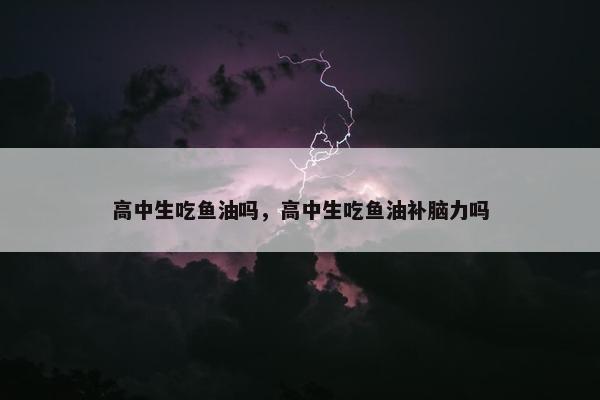高中生吃鱼油吗，高中生吃鱼油补脑力吗