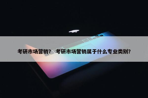 考研市场营销？ 考研市场营销属于什么专业类别？
