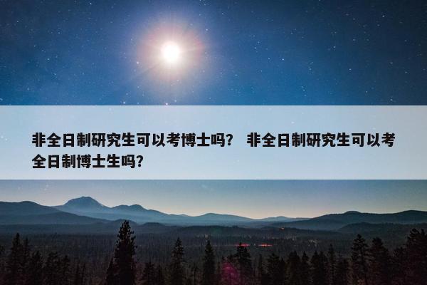 非全日制研究生可以考博士吗？ 非全日制研究生可以考全日制博士生吗？