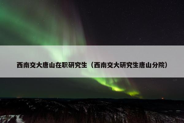 西南交大唐山在职研究生（西南交大研究生唐山分院）