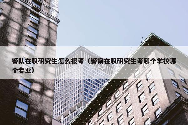 警队在职研究生怎么报考（警察在职研究生考哪个学校哪个专业）