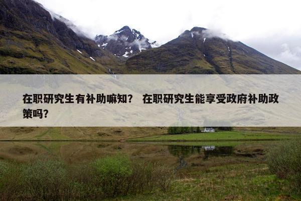 在职研究生有补助嘛知？ 在职研究生能享受政府补助政策吗？
