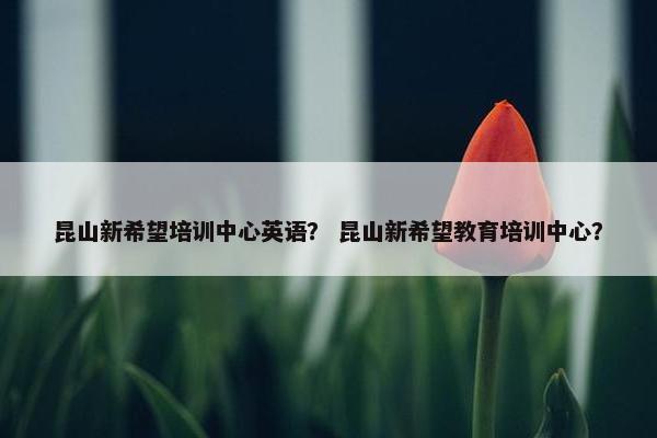 昆山新希望培训中心英语？ 昆山新希望教育培训中心？