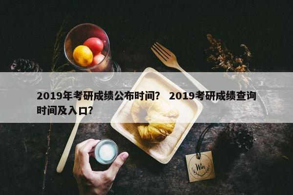 2019年考研成绩公布时间？ 2019考研成绩查询时间及入口？